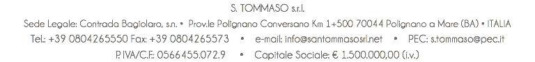 S. TOMMASO s.r.l. Sede Legale: Contrada Bagiolaro, s.n. • Prov.le Polignano Conversano Km 1+500 70044 Polignano a Mare (BA) • ITALIA Tel.: +39 0804265550 Fax: +39 0804265573 • e-mail: info@santommasosrl.net • PEC: s.tommaso@pec.it P. IVA/C.F.: 0566455.072.9 • Capitale Sociale: € 1.500.000,00 (i.v.)