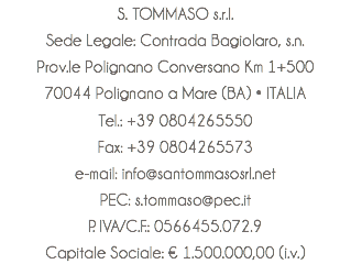 S. TOMMASO s.r.l. Sede Legale: Contrada Bagiolaro, s.n. Prov.le Polignano Conversano Km 1+500 70044 Polignano a Mare (BA) • ITALIA Tel.: +39 0804265550 Fax: +39 0804265573 e-mail: info@santommasosrl.net PEC: s.tommaso@pec.it P. IVA/C.F.: 0566455.072.9 Capitale Sociale: € 1.500.000,00 (i.v.)